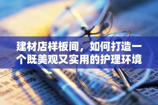 建材店样板间，如何打造一个既美观又实用的护理环境？