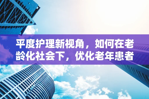 平度护理新视角，如何在老龄化社会下，优化老年患者的康复平坡？