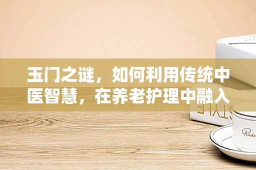 玉门之谜，如何利用传统中医智慧，在养老护理中融入玉门养生法？