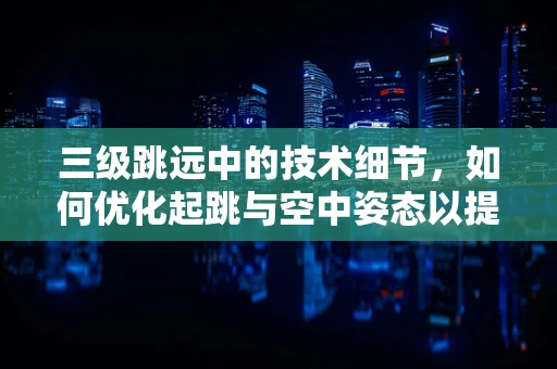 三级跳远中的技术细节，如何优化起跳与空中姿态以提升成绩？