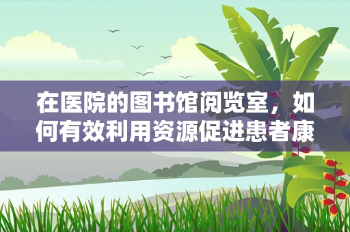 在医院的图书馆阅览室，如何有效利用资源促进患者康复？