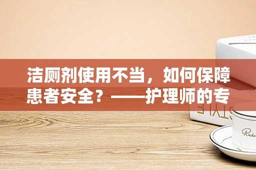 洁厕剂使用不当，如何保障患者安全？——护理师的专业视角