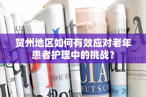 贺州地区如何有效应对老年患者护理中的挑战？