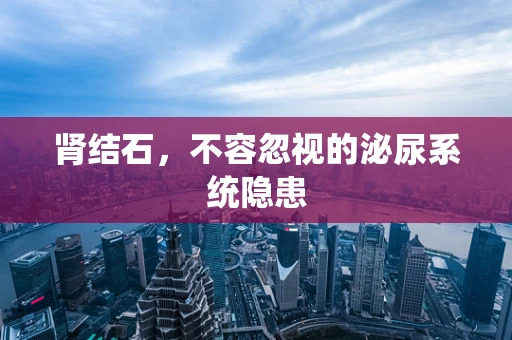 肾结石，不容忽视的泌尿系统隐患
