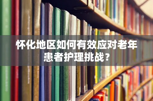 怀化地区如何有效应对老年患者护理挑战？