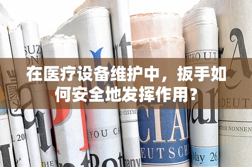 在医疗设备维护中，扳手如何安全地发挥作用？