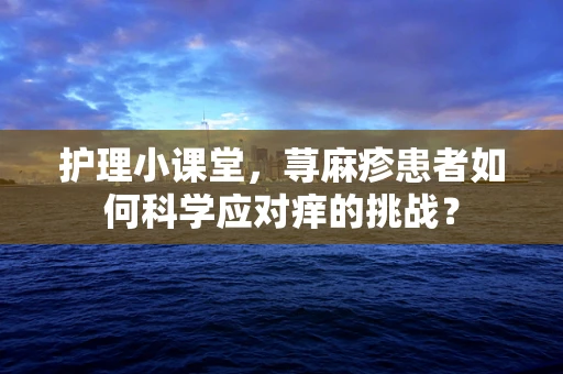 护理小课堂，荨麻疹患者如何科学应对痒的挑战？