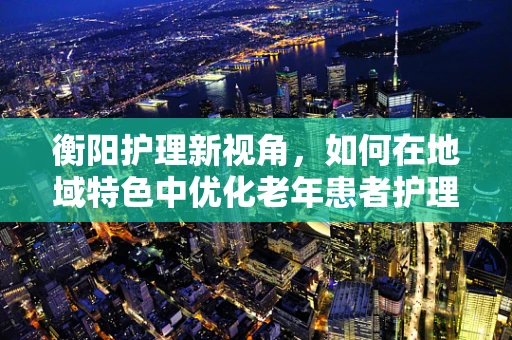 衡阳护理新视角，如何在地域特色中优化老年患者护理方案？