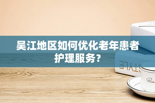 吴江地区如何优化老年患者护理服务？