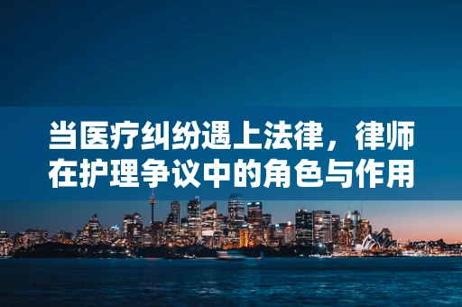 当医疗纠纷遇上法律，律师在护理争议中的角色与作用