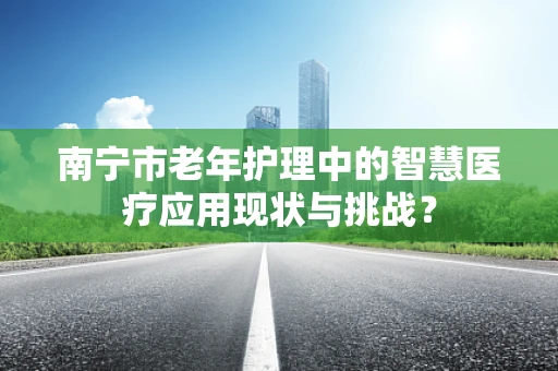 南宁市老年护理中的智慧医疗应用现状与挑战？