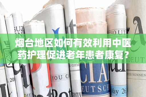 烟台地区如何有效利用中医药护理促进老年患者康复？