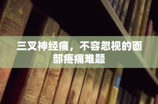 三叉神经痛，不容忽视的面部疼痛难题