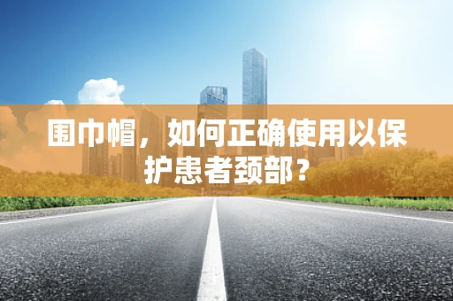 围巾帽，如何正确使用以保护患者颈部？