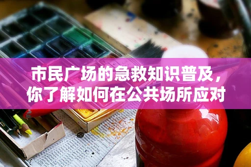 市民广场的急救知识普及，你了解如何在公共场所应对突发状况吗？