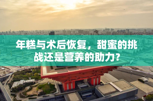 年糕与术后恢复，甜蜜的挑战还是营养的助力？