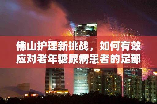 佛山护理新挑战，如何有效应对老年糖尿病患者的足部护理问题？