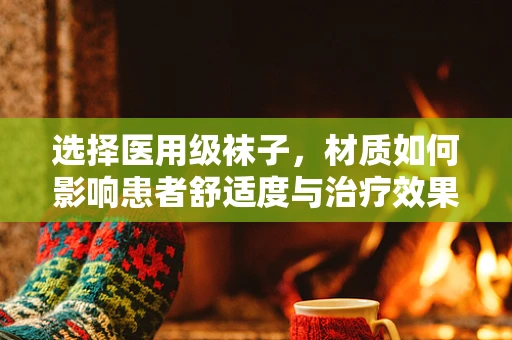 选择医用级袜子，材质如何影响患者舒适度与治疗效果？