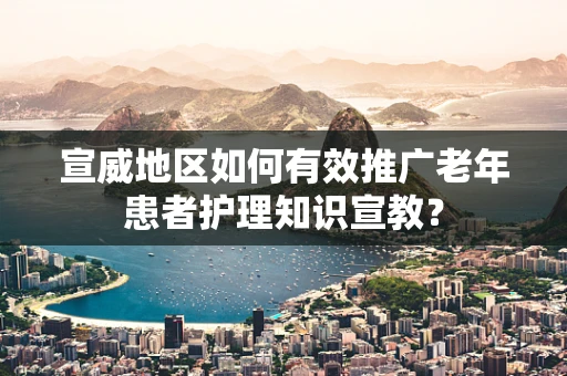 宣威地区如何有效推广老年患者护理知识宣教？