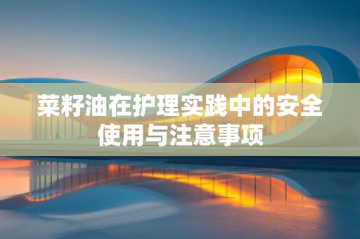 菜籽油在护理实践中的安全使用与注意事项
