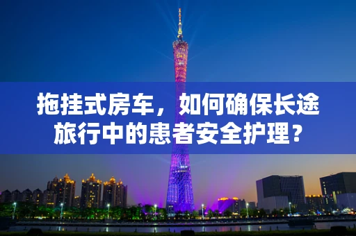 拖挂式房车，如何确保长途旅行中的患者安全护理？