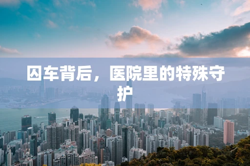 囚车背后，医院里的特殊守护