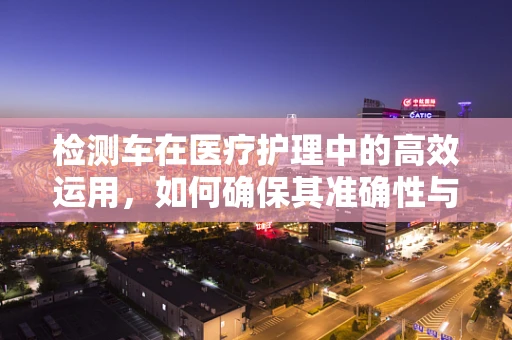 检测车在医疗护理中的高效运用，如何确保其准确性与及时性？