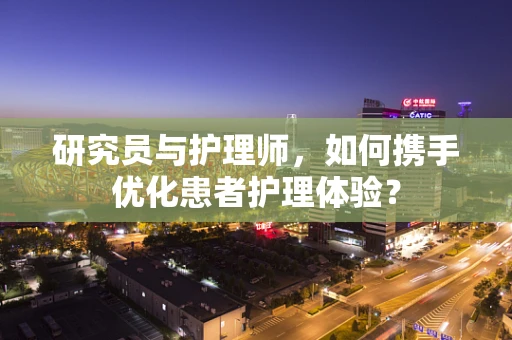 研究员与护理师，如何携手优化患者护理体验？