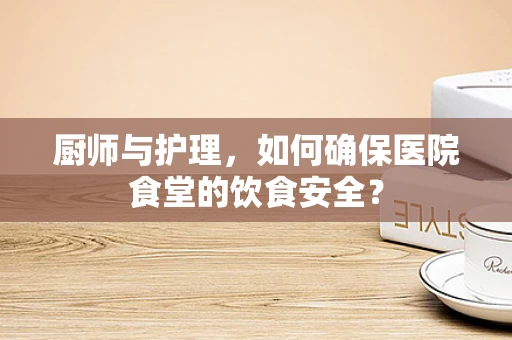 厨师与护理，如何确保医院食堂的饮食安全？