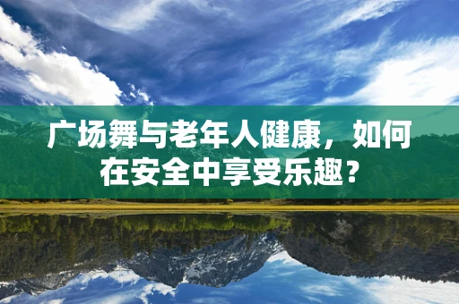 广场舞与老年人健康，如何在安全中享受乐趣？
