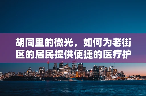 胡同里的微光，如何为老街区的居民提供便捷的医疗护理服务？