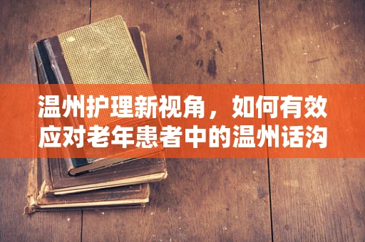 温州护理新视角，如何有效应对老年患者中的温州话沟通挑战？