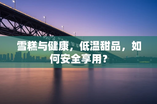 雪糕与健康，低温甜品，如何安全享用？