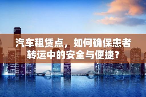 汽车租赁点，如何确保患者转运中的安全与便捷？