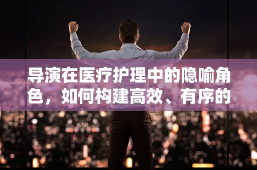 导演在医疗护理中的隐喻角色，如何构建高效、有序的病房剧目？