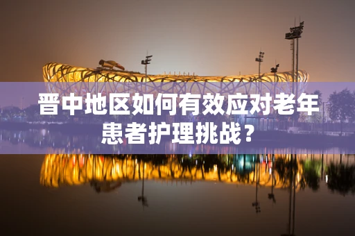 晋中地区如何有效应对老年患者护理挑战？