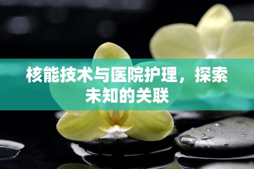 核能技术与医院护理，探索未知的关联