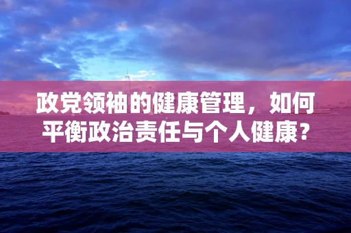 政党领袖的健康管理，如何平衡政治责任与个人健康？