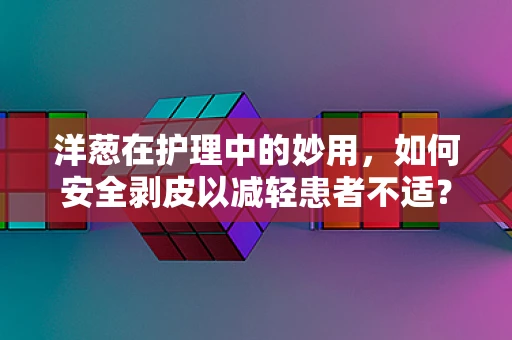 洋葱在护理中的妙用，如何安全剥皮以减轻患者不适？