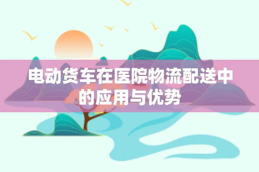 电动货车在医院物流配送中的应用与优势