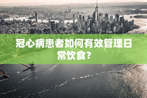 冠心病患者如何有效管理日常饮食？