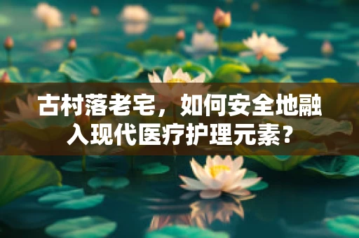 古村落老宅，如何安全地融入现代医疗护理元素？