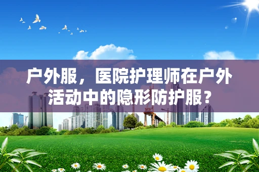 户外服，医院护理师在户外活动中的隐形防护服？