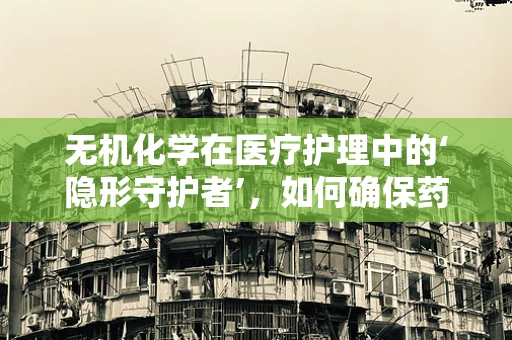 无机化学在医疗护理中的‘隐形守护者’，如何确保药物安全？