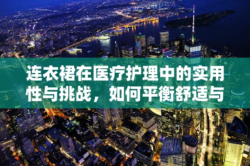 连衣裙在医疗护理中的实用性与挑战，如何平衡舒适与专业？