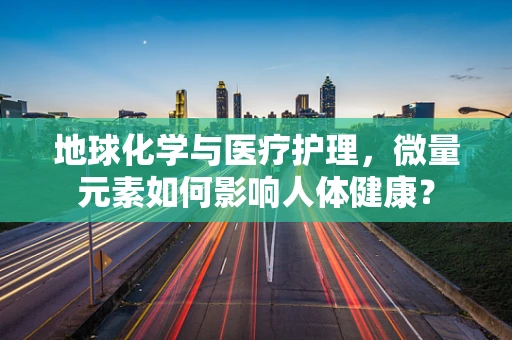地球化学与医疗护理，微量元素如何影响人体健康？