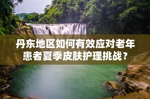 丹东地区如何有效应对老年患者夏季皮肤护理挑战？