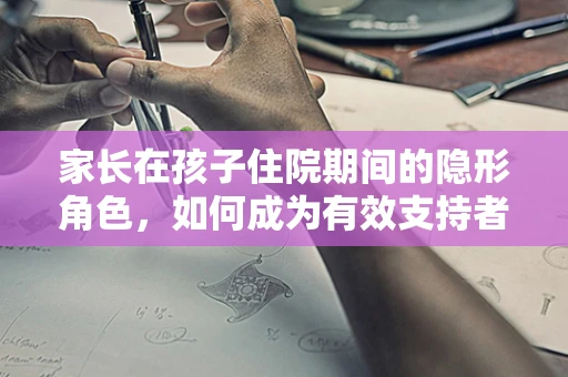 家长在孩子住院期间的隐形角色，如何成为有效支持者？