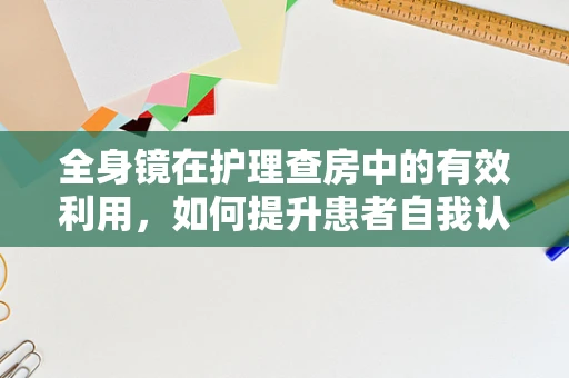 全身镜在护理查房中的有效利用，如何提升患者自我认知与参与感？