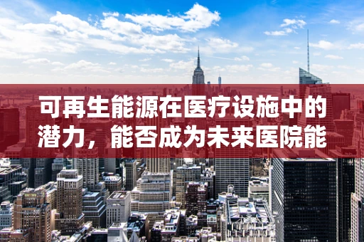 可再生能源在医疗设施中的潜力，能否成为未来医院能源供应的新篇章？